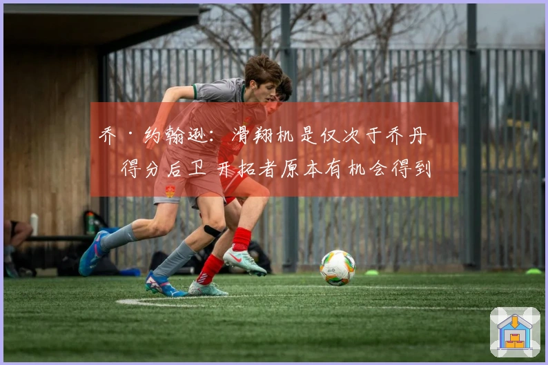 乔·约翰逊：滑翔机是仅次于乔丹的得分后卫 开拓者原本有机会得到两位巨星